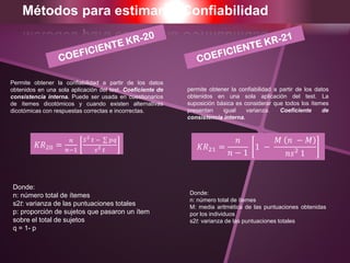 Métodos para estimar la Confiabilidad
Permite obtener la confiabilidad a partir de los datos
obtenidos en una sola aplicación del test. Coeficiente de
consistencia interna. Puede ser usada en cuestionarios
de ítemes dicotómicos y cuando existen alternativas
dicotómicas con respuestas correctas e incorrectas.
Donde:
n: número total de ítemes
s2t: varianza de las puntuaciones totales
p: proporción de sujetos que pasaron un ítem
sobre el total de sujetos
q = 1- p
permite obtener la confiabilidad a partir de los datos
obtenidos en una sola aplicación del test. La
suposición básica es considerar que todos los ítemes
presentan igual varianza. Coeficiente de
consistencia interna.
Donde:
n: número total de ítemes
M: media aritmética de las puntuaciones obtenidas
por los individuos
s2t: varianza de las puntuaciones totales
𝐾𝑅20 =
𝑛
𝑛−1
𝑆2
𝑡 − 𝑝𝑞
𝑠2 𝑡 𝐾𝑅21 =
𝑛
𝑛 − 1
1 −
𝑀 𝑛 − 𝑀
𝑛𝑠2
1
 