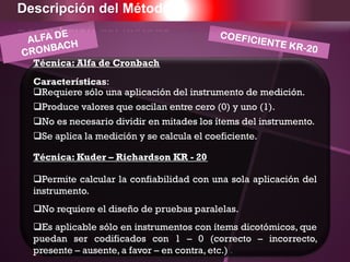 Técnica: Alfa de Cronbach
Características:
Requiere sólo una aplicación del instrumento de medición.
Produce valores que oscilan entre cero (0) y uno (1).
No es necesario dividir en mitades los ítems del instrumento.
Se aplica la medición y se calcula el coeficiente.
Técnica: Kuder – Richardson KR - 20
Permite calcular la confiabilidad con una sola aplicación del
instrumento.
No requiere el diseño de pruebas paralelas.
Es aplicable sólo en instrumentos con ítems dicotómicos, que
puedan ser codificados con 1 – 0 (correcto – incorrecto,
presente – ausente, a favor – en contra, etc.) .
Descripción del Método
 