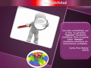 Confiabilidad
Una alta confiabilidad, por
si sola, no garantiza
“buenos” resultados
científicos. Pero no puede
haber “buenos”
resultados científicos sin
instrumentos confiables.
Carlos Ruiz Bolívar
(2003)
 