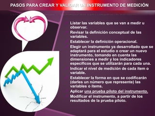 PASOS PARA CREAR Y VALIDAR UN INSTRUMENTO DE MEDICIÓN
 Listar las variables que se van a medir u
observar.
 Revisar la definición conceptual de las
variables.
 Establecer la definición operacional.
 Elegir un instrumento ya desarrollado que se
adaptará para el estudio o crear un nuevo
instrumento, tomando en cuenta las
dimensiones a medir y los indicadores
específicos que se utilizarán para cada una.
 Indicar el nivel de medición de cada ítem o
variable.
 Establecer la forma en que se codificarán
(darles un número que represente) las
variables o ítems.
 Aplicar una prueba piloto del instrumento.
 Modificar el instrumento, a partir de los
resultados de la prueba piloto.
 