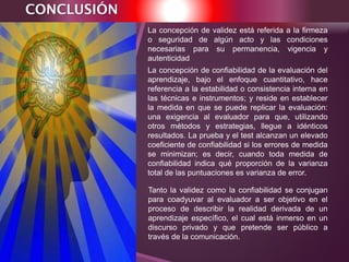 CONCLUSIÓN
La concepción de confiabilidad de la evaluación del
aprendizaje, bajo el enfoque cuantitativo, hace
referencia a la estabilidad o consistencia interna en
las técnicas e instrumentos; y reside en establecer
la medida en que se puede replicar la evaluación:
una exigencia al evaluador para que, utilizando
otros métodos y estrategias, llegue a idénticos
resultados. La prueba y el test alcanzan un elevado
coeficiente de confiabilidad si los errores de medida
se minimizan; es decir, cuando toda medida de
confiabilidad indica qué proporción de la varianza
total de las puntuaciones es varianza de error.
La concepción de validez está referida a la firmeza
o seguridad de algún acto y las condiciones
necesarias para su permanencia, vigencia y
autenticidad
Tanto la validez como la confiabilidad se conjugan
para coadyuvar al evaluador a ser objetivo en el
proceso de describir la realidad derivada de un
aprendizaje específico, el cual está inmerso en un
discurso privado y que pretende ser público a
través de la comunicación.
 