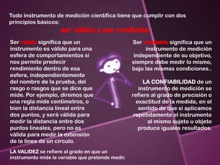 Todo instrumento de medición científica tiene que cumplir con dos
principios básicos:
ser válido y ser confiable.
Ser válido significa que un
instrumento es válido para una
esfera de comportamientos si
nos permite predecir
rendimiento dentro de esa
esfera, independientemente
del nombre de la prueba, del
rasgo o rasgos que se dice que
mide. Por ejemplo, diremos que
una regla mide centímetros, o
bien la distancia lineal entre
dos puntos, y será válida para
medir la distancia entre dos
puntos lineales, pero no es
válida para medir la extensión
de la línea de un círculo.
Ser confiable significa que un
instrumento de medición
independiente de su objetivo,
siempre debe medir lo mismo,
bajo las mismas condiciones..
LA CONFIABILIDAD de un
instrumento de medición se
refiere al grado de precisión o
exactitud de la medida, en el
sentido de que si aplicamos
repetidamente el instrumento
al mismo sujeto u objeto
produce iguales resultados.
LA VALIDEZ se refiere al grado en que un
instrumento mide la variable que pretende medir.
 