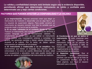 La validez y confiabilidad siempre está limitada según sea la evidencia disponible,
permitiendo afirmar que determinado instrumento es válido y confiable para
determinado uso y bajo ciertas condiciones.
FACTORES QUE PUEDEN AFECTAR LA CONFIABILIDAD Y LA VALIDEZ
a) La improvisación. Algunas personas creen que elegir un
instrumento de medición o desarrollar uno es algo fácil y que
no requiere de supervisión alguna. Para poder construir un
instrumento se requiere conocer muy bien la variable que se
pretende medir y la teoría que la sustenta.
b) El no estar validados en el contexto donde se aplican.
Traducir un instrumento, aún cuando adaptemos los términos a
nuestro lenguaje no es ni remotamente validarlo. Es
simplemente un primer paso ya que validar un instrumento
implica realizar una investigación extensa y compleja. Los
grupos, las personas cambian y tienen valores diferentes de
acuerdo a la cultura. Por lo tanto, se deben aplicar
instrumentos ya validados en el contexto.
c) El instrumento e inadecuado o no es empático. Hay
instrumentos que tienen un lenguaje muy elevado para el
entrevistado o no toma en cuenta diferencias de sexo, edad
nivel ocupacional y educativo; todo esto puede resultar en
errores de validez y confiabilidad del instrumento de medición
d) Condiciones en que se aplica el
instrumento. El ruido, presionar para
que una persona conteste un
instrumento largo en un período de
tiempo corto, el hambre o falta de
motivación para responder influirá
negativamente en la validez
y confiabilidad de la medida.
e) Aspectos mecánicos. Que el
instrumento tenga instrucciones
precisas, que se lea bien (si se trata de
un cuestionario escrito), que no le
falten páginas, que haya un espacio
adecuado para contestar.
 