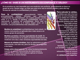 Para la confiabilidad, generalmente todos los
procedimientos utilizan fórmulas que producen
“coeficientes de confiabilidad”, los cuales pueden oscilar
entre 0 y 1, donde 0 significa confiabilidad nula y 1
representa el máximo de confiabilidad. Entre más se
acerque el coeficiente a 0 habrá mayor error en la
medición. Los procedimientos más utilizados son:
Medida de estabilidad (confiabilidad por test-retest). Un
mismo instrumento es aplicado dos o más veces a un
mismo grupo de personas.
Medidas paralelas o formas equivalentes de medir. En
este procedimiento no se aplica el mismo instrumento de
medición sino dos o más versiones equivalentes de éste.
Método de mitades divididas. Aquí se administra un solo
instrumento, una sola vez, pero se dividen las preguntas
o los items
Cotejo entre observadores. Se utiliza fundamentalmente
cuando se aplican instrumentos de observación y
registro. Dos o más observadores aplican el mismo
instrumento al mismo tiempo.
¿CÓMO SE SABE SI UN INSTRUMENTO ES CONFIABLE Y VÁLIDO?
En la práctica es casi imposible que una medición sea perfecta, generalmente se tiene un
grado de error. Desde luego, se trata que este error sea el mínimo posible y para ello hay
formas de calcular la confiabilidad y la validez.
Para calcular la validez,
la validez que más interesa
obtener en una investigación
es la validez de contenido.
Para obtener validez de
contenido primero que nada
hace falta revisar
como ha sido tratada esta
variable por otros
investigadores
anteriormente. Segundo,
elaborar un universo de
items tan amplio como sea
posible, para medir la
variable en todas
sus dimensiones.
Posteriormente, se consulta
con investigadores
familiarizados con el tema
y la variable a medir para ver
si el contenido es
exhaustivo. Esto se conoce
con el nombre
de validación por expertos.
 