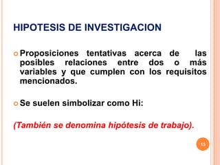 HIPOTESIS DE INVESTIGACION
 Proposiciones tentativas acerca de las
posibles relaciones entre dos o más
variables y que cumplen con los requisitos
mencionados.
 Se suelen simbolizar como Hi:
(También se denomina hipótesis de trabajo).
13
 
