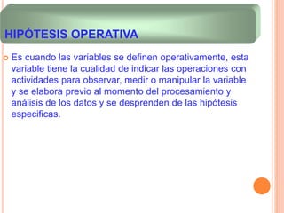  Es cuando las variables se definen operativamente, esta
variable tiene la cualidad de indicar las operaciones con
actividades para observar, medir o manipular la variable
y se elabora previo al momento del procesamiento y
análisis de los datos y se desprenden de las hipótesis
especificas.
HIPÓTESIS OPERATIVA
 