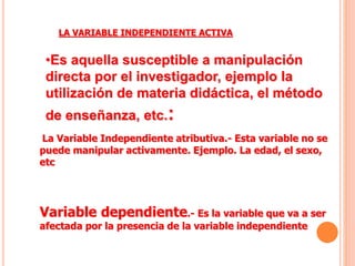LA VARIABLE INDEPENDIENTE ACTIVA
•Es aquella susceptible a manipulación
directa por el investigador, ejemplo la
utilización de materia didáctica, el método
de enseñanza, etc.:
La Variable Independiente atributiva.- Esta variable no se
puede manipular activamente. Ejemplo. La edad, el sexo,
etc
Variable dependiente.- Es la variable que va a ser
afectada por la presencia de la variable independiente
 