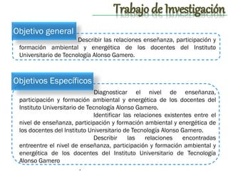 Trabajo de Investigación
Objetivo general
Describir las relaciones enseñanza, participación y
formación ambiental y energética de los docentes del Instituto
Universitario de Tecnología Alonso Gamero.

Objetivos Específicos
Diagnosticar el nivel de enseñanza,
participación y formación ambiental y energética de los docentes del
Instituto Universitario de Tecnología Alonso Gamero.
Identificar las relaciones existentes entre el
nivel de enseñanza, participación y formación ambiental y energética de
los docentes del Instituto Universitario de Tecnología Alonso Gamero.
Describir
las
relaciones
encontradas
entreentre el nivel de enseñanza, participación y formación ambiental y
energética de los docentes del Instituto Universitario de Tecnología
Alonso Gamero
.

 