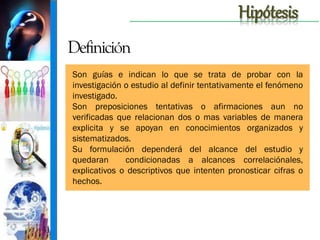 Hipótesis
Definición
Son guías e indican lo que se trata de probar con la
investigación o estudio al definir tentativamente el fenómeno
investigado.
Son preposiciones tentativas o afirmaciones aun no
verificadas que relacionan dos o mas variables de manera
explicita y se apoyan en conocimientos organizados y
sistematizados.
Su formulación dependerá del alcance del estudio y
quedaran
condicionadas a alcances correlaciónales,
explicativos o descriptivos que intenten pronosticar cifras o
hechos.

 