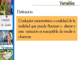 Variables
Definición
Cualquier característica o cualidad de la
realidad que puede fluctuar o alterar y
esta variación es susceptible de medir u
observar.

 