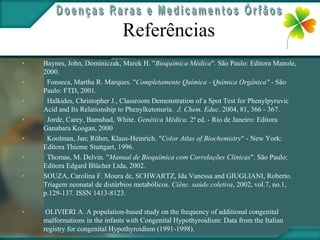 Referências
•   Baynes, John, Dominiczak, Marek H. "Bioquímica Médica". São Paulo: Editora Manole,
    2000.
•    Fonseca, Martha R. Marques. "Completamente Química - Química Orgânica" - São
    Paulo: FTD, 2001.
•    Halkides, Christopher J., Classroom Demonstration of a Spot Test for Phenylpyruvic
    Acid and Its Relationship to Phenylketonuria. J. Chem. Educ. 2004, 81, 366 - 367.
•    Jorde, Carey, Bamshad, White. Genética Médica. 2ª ed. - Rio de Janeiro: Editora
    Ganabara Koogan, 2000
•    Koolman, Jan; Röhm, Klaus-Heinrich. "Color Atlas of Biochemistry" - New York:
    Editora Thieme Stuttgart, 1996.
•    Thomas, M. Delvin. "Manual de Bioquímica com Correlações Clínicas". São Paulo:
    Editora Edgard Blücher Ltda, 2002.
•   SOUZA, Carolina F. Moura de, SCHWARTZ, Ida Vanessa and GIUGLIANI, Roberto.
    Triagem neonatal de distúrbios metabólicos. Ciênc. saúde coletiva, 2002, vol.7, no.1,
    p.129-137. ISSN 1413-8123.

•    OLIVIERI A. A population-based study on the frequency of additional congenital
    malformations in the infants with Congenital Hypothyroidism: Data from the Italian
    registry for congenital Hypothyroidism (1991-1998).
 