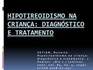 Hipotireoidismo na criança: diagnóstico e tratamento,[object Object],SETIAN, Nuvarte. Hipotireoidismo na criança: diagnóstico e tratamento. J. Pediatr. (Rio J.) [online]. 2007, vol. 83, no. 5, suppl. [cited 2008-07-04]. ,[object Object]