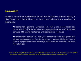 DIAGNÓSTICO 
Debido a la falta de especificidad de las manifestaciones clínicas típicas, el
diagnóstico de hipotiroidismo se basa principalmente en pruebas de
laboratorio.
●Hipotiroidismo primario : Elevacion de la TSH y una concentración baja
de tiroxina libre (T4). En las primeras etapas puede existir una TSH elevada
para una T4 L normal notificando un hipotiroidismo subclínico.
●Hipotiroidismo central: T4L bajo y una concentración de TSH que no está
elevada adecuadamente. En este contexto, es preciso distinguir entre la
pituitaria (hipotiroidismo secundario) y (hipotiroidismo terciario) trastornos
hipotalámicos.
Hollowell JG, Staehling NW, Flanders WD, et al. Serum TSH, T(4), and thyroid antibodies in the United States population (1988 to
1994): National Health and Nutrition Examination Survey (NHANES III). J Clin Endocrinol Metab 2002; 87:489.
 
