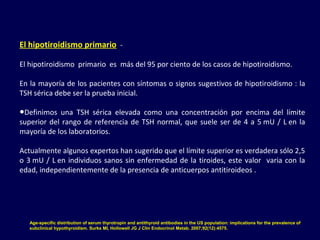 El hipotiroidismo primario -
El hipotiroidismo primario es más del 95 por ciento de los casos de hipotiroidismo.
En la mayoría de los pacientes con síntomas o signos sugestivos de hipotiroidismo : la
TSH sérica debe ser la prueba inicial.
●Definimos una TSH sérica elevada como una concentración por encima del límite
superior del rango de referencia de TSH normal, que suele ser de 4 a 5 mU / L en la
mayoría de los laboratorios.
Actualmente algunos expertos han sugerido que el límite superior es verdadera sólo 2,5
o 3 mU / L en individuos sanos sin enfermedad de la tiroides, este valor varia con la
edad, independientemente de la presencia de anticuerpos antitiroideos .
Age-specific distribution of serum thyrotropin and antithyroid antibodies in the US population: implications for the prevalence of
subclinical hypothyroidism. Surks MI, Hollowell JG J Clin Endocrinol Metab. 2007;92(12):4575.
 
