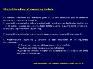 Hipotiroidismo (central) secundaria y terciaria
La hormona liberadora de tirotropina (TRH) y TSH son necesarios para la secreción
normal de la hormona de la tiroides.
El hipotiroidismo central se debe a la estimulación insuficiente de la glándula tiroides por
TSH la cual es causada por enfermedades del Hipotálamo (hipotiroidismo terciario) o
la pituitaria (hipotiroidismo secundario) .
El hipotiroidismo central es mucho menos frecuente que el hipotiroidismo primario.
El hipotiroidismo secundario y terciario se debe sospechar en las siguientes
circunstancias:
●Enfermedad conocida del Hipotálamo o de la hipofisis
●Una lesión de masa está presente en la hipófisis
●Cuando los síntomas y signos de hipotiroidismo se asocian con otras
deficiencias hormonales.
Central hypothyroidism. Lania A, Persani L, Beck-Peccoz PPituitary. 2008;11(2):181.
 