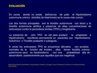 EVALUACIÓN
En zonas donde no existe deficiencia de yodo el Hipotiroidismo
autoinmune crónico (tiroiditis de Hashimoto) es la causa más común .
Las dos formas principales son la tiroiditis autoinmune con bocio y la
tiroiditis autoinmune atrófica y presencia de altas concentraciones de
anticuerpos contra la peroxidasa tiroidea (TPO) y tiroglobulina
La presencia de anti- TPO es útil para predecir la progresión a
Hipotiroidismo manifiesto permanente en pacientes con Hipotiroidismo
Subclínico o Tiroiditis postparto o subaguda .
A veces los anticuerpos TPO se encuentran elevados con pruebas
normales de la función del tiroides , ellos tienen tiroiditis crónica
autoinmune pero no hipotiroidismo , con una probabilidad alta de
desarrollarlo posteriormente que aquellos que son negativos.
Antithyroid peroxidase autoantibodies in thyroid diseases. Mariotti S, Caturegli P, Piccolo P, Barbesino G, Pinchera A J Clin Endocrinol Metab. 
1990;71(3):661.
 