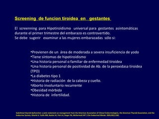 Screening de funcion tiroidea en gestantes
El  screenning  para Hipotiroidismo   universal para  gestantes  asintomáticas 
durante el primer trimestre del embarazo es controvertido. 
Se debe  sugerir   examinar a las mujeres embarazadas  sólo si:
•Provienen de un  área de moderada a severa insuficiencia de yodo
•Tiene síntomas de hipotiroidismo
•Una historia personal o familiar de enfermedad tiroidea
•Una historia personal de positividad de Ab. de la peroxidasa tiroidea 
(TPO) 
•La diabetes tipo 1 
•Historia de radiación  de la cabeza y cuello.
•Aborto involuntario recurrente
•Obesidad mórbida 
•Historia de  infertilidad. 
Subclinical thyroid dysfunction: a joint statement on management from the American Association of Clinical Endocrinologists, the American Thyroid Association, and the
Endocrine Society. Gharib H, Tuttle RM, Baskin HJ, Fish LH, Singer PA, McDermott MT J Clin Endocrinol Metab. 2005;90(1):581.
 