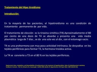 Tratamiento del Hipo tiroidismo
Introducción
En  la  mayoría  de  los  pacientes,  el  hipotiroidismo  es  una  condición  de 
tratamiento   permanente de  por vida. 
El tratamiento de elección  es la tiroxina sintética (T4).Aproximadamente el 80 
por  ciento  de  una  dosis  de  T4  se  absorbe  y  presenta  una    vida  media 
plasmática  larga de 7 días , se da  una sola vez al día , con el estomago vacio.
T4 es una prohormona con muy poca actividad intrínseca. Se desyodisa  en los 
tejidos periféricos para formar T3, la hormona tiroidea activa. 
La T4 se  convierte a T3 en el 80 % en los tejidos perifericos.
Replacement dose, metabolism, and bioavailability of levothyroxine in the treatment of hypothyroidism. Role of triiodothyronine in pituitary
feedback in humans. Fish LH, Schwartz HL, Cavanaugh J, Steffes MW, Bantle JP, Oppenheimer JH N Engl J Med. 1987;316(13):764.
 