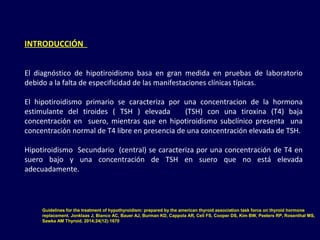 INTRODUCCIÓN
El diagnóstico de hipotiroidismo basa en gran medida en pruebas de laboratorio
debido a la falta de especificidad de las manifestaciones clínicas típicas.
El hipotiroidismo primario se caracteriza por una concentracion de la hormona
estimulante del tiroides ( TSH ) elevada (TSH) con una tiroxina (T4) baja
concentración en suero, mientras que en hipotiroidismo subclínico presenta una
concentración normal de T4 libre en presencia de una concentración elevada de TSH.
Hipotiroidismo Secundario (central) se caracteriza por una concentración de T4 en
suero bajo y una concentración de TSH en suero que no está elevada
adecuadamente.
Guidelines for the treatment of hypothyroidism: prepared by the american thyroid association task force on thyroid hormone
replacement. Jonklaas J, Bianco AC, Bauer AJ, Burman KD, Cappola AR, Celi FS, Cooper DS, Kim BW, Peeters RP, Rosenthal MS,
Sawka AM Thyroid. 2014;24(12):1670
 