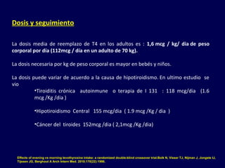 Dosis y seguimiento
La  dosis  media  de  reemplazo  de  T4  en  los  adultos  es  :  1,6 mcg / kg/ dia de peso
corporal por día (112mcg / día en un adulto de 70 kg).
La dosis necesaria por kg de peso corporal es mayor en bebés y niños. 
La dosis puede variar de acuerdo a la causa de hipotiroidismo. En ultimo estudio  se 
vio 
•Tiroiditis  crónica    autoinmune    o  terapia  de  I  131    :  118  mcg/dia    (1.6 
mcg /Kg /dia )
•Hipotiroidismo  Central   155 mcg/dia  ( 1.9 mcg /Kg / dia  )
•Cáncer del  tiroides  152mcg /dia ( 2,1mcg /Kg /dia)
Effects of evening vs morning levothyroxine intake: a randomized double-blind crossover trial.Bolk N, Visser TJ, Nijman J, Jongste IJ,
Tijssen JG, Berghout A Arch Intern Med. 2010;170(22):1996.
 