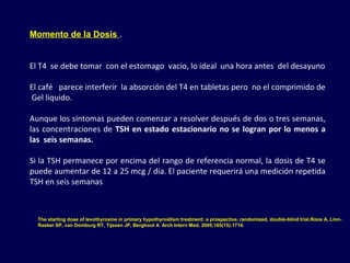 Momento de la Dosis .
El T4  se debe tomar  con el estomago  vacio, lo ideal  una hora antes  del desayuno
El café   parece interferir  la absorción del T4 en tabletas pero  no el comprimido de 
 Gel liquido.
Aunque los síntomas pueden comenzar a resolver después de dos o tres semanas, 
las concentraciones de TSH en estado estacionario no se logran por lo menos a
las seis semanas. 
Si la TSH permanece por encima del rango de referencia normal, la dosis de T4 se 
puede aumentar de 12 a 25 mcg / día. El paciente requerirá una medición repetida 
TSH en seis semanas
The starting dose of levothyroxine in primary hypothyroidism treatment: a prospective, randomized, double-blind trial.Roos A, Linn-
Rasker SP, van Domburg RT, Tijssen JP, Berghout A Arch Intern Med. 2005;165(15):1714.
 