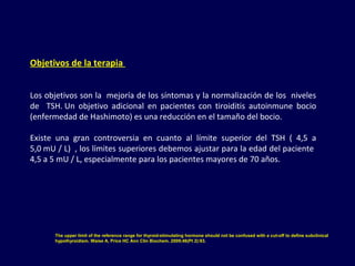 Objetivos de la terapia 
Los objetivos son la  mejoría de los síntomas y la normalización de los  niveles 
de    TSH. Un  objetivo  adicional  en  pacientes  con  tiroiditis  autoinmune  bocio 
(enfermedad de Hashimoto) es una reducción en el tamaño del bocio. 
Existe  una  gran  controversia  en  cuanto  al  límite  superior  del  TSH  (  4,5  a 
5,0 mU / L)  , los límites superiores debemos ajustar para la edad del paciente  
4,5 a 5 mU / L, especialmente para los pacientes mayores de 70 años.
The upper limit of the reference range for thyroid-stimulating hormone should not be confused with a cut-off to define subclinical
hypothyroidism. Waise A, Price HC Ann Clin Biochem. 2009;46(Pt 2):93.
 
