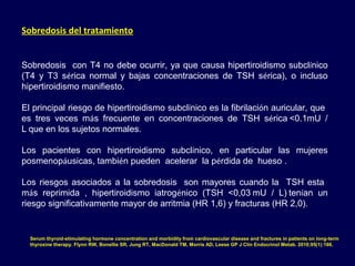 Sobredosis del tratamiento
Sobredosis con T4 no debe ocurrir, ya que causa hipertiroidismo subclínico
(T4 y T3 sérica normal y bajas concentraciones de TSH sérica), o incluso
hipertiroidismo manifiesto. 
El principal riesgo de hipertiroidismo subclínico es la fibrilación auricular, que
es tres veces más frecuente en concentraciones de TSH sérica <0.1mU /
L que en los sujetos normales.
Los pacientes con hipertiroidismo subclínico, en particular las mujeres
posmenopáusicas, también pueden acelerar la pérdida de hueso .
Los riesgos asociados a la sobredosis son mayores cuando la TSH esta
más reprimida , hipertiroidismo iatrogénico (TSH <0,03 mU / L) tenían un
riesgo significativamente mayor de arritmia (HR 1,6) y fracturas (HR 2,0).
Serum thyroid-stimulating hormone concentration and morbidity from cardiovascular disease and fractures in patients on long-term
thyroxine therapy. Flynn RW, Bonellie SR, Jung RT, MacDonald TM, Morris AD, Leese GP J Clin Endocrinol Metab. 2010;95(1):186.
 