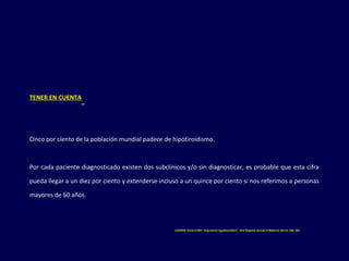 TENER EN CUENTA
Cinco por ciento de la población mundial padece de hipotiroidismo.
Por cada paciente diagnosticado existen dos subclínicos y/o sin diagnosticar, es probable que esta cifra
pueda llegar a un diez por ciento y extenderse incluso a un quince por ciento si nos referimos a personas
mayores de 60 años.
COOPER, David S.2001 “Subclinical hypothyroidism”. New England Journal of Medicine 345 (4): 260- 265.
 