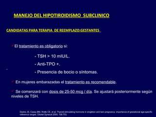 MANEJO DEL HIPOTIROIDISMO SUBCLINICO
CANDIDATAS PARA TERAPIA DE REEMPLAZO:GESTANTES
Dashe JS, Casey BM, Wells CE, et al. Thyroid-stimulating hormone in singleton and twin pregnancy: importance of gestational age-specific
reference ranges. Obstet Gynecol 2005; 106:753.
El tratamiento es obligatorio si:
- TSH > 10 mIU/L.
- Anti-TPO +.
- Presencia de bocio o síntomas.
 En mujeres embarazadas el tratamiento es recomendable.
 Se comenzará con dosis de 25-50 mcg / día. Se ajustará posteriormente según
niveles de TSH.
 