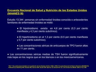 Encuesta Nacional de Salud y Nutrición de los Estados Unidos
(NHANES III)
Estudio 13.344 personas sin enfermedad tiroidea conocida o antecedentes
familiares de enfermedad tiroidea se midió:
● El hipotiroidismo existía en 4,6 por ciento (0,3 por ciento
manifiesta y 4,3 por ciento subclínico).
● El hipertiroidismo en el 1,3 por ciento (0,5 por ciento manifiesta
y 0,7 por ciento subclínico).
● Las concentraciones séricas de anticuerpos de TPO fueron altas
en 11 por ciento.
● Las concentraciones séricas medias de TSH fueron significativamente
más bajas en los negros que en los blancos o en los mexicoamericanos.
TSH, T (4) y anticuerpos tiroideos en la población de los Estados Unidos (1988 a 1994): Encuesta Nacional de Salud y Nutrición (NHANES III).
Hollowell JG, Staehling NW, Flandes WD, Hannon WH, Gunter EW, Spencer CA, Braverman LE J Clin Endocrinol Metab. 2002; 87 (2): 489.
 