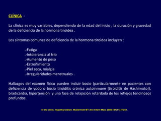 CLÍNICA -
La clínica es muy variables, dependiendo de la edad del inicio , la duración y gravedad
de la deficiencia de la hormona tiroidea .
Los síntomas comunes de deficiencia de la hormona tiroidea incluyen :
.-Fatiga
.-Intolerancia al frío
.-Aumento de peso
.-Estreñimiento
.-Piel seca, mialgia
.-Irregularidades menstruales .
Hallazgos del examen físico pueden incluir bocio (particularmente en pacientes con
deficiencia de yodo o bocio tiroiditis crónica autoinmune [tiroiditis de Hashimoto]),
bradicardia, hipertensión y una fase de relajación retardada de los reflejos tendinosos
profundos.
In the clinic. Hypothyroidism. McDermott MT Ann Intern Med. 2009;151(11):ITC61.
 