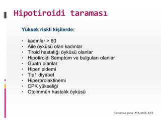 Hipotiroidi taraması
 Yüksek riskli kişilerde:

 •   kadınlar > 60
 •   Aile öyküsü olan kadınlar
 •   Tiroid hastalığı öyküsü olanlar
 •   Hipotiroidi Semptom ve bulguları olanlar
 •   Guatrı olanlar
 •   Hiperlipidemi
 •   Tip1 diyabet
 •   Hiperprolaktinemi
 •   CPK yükseliği
 •   Otoimmün hastalık öyküsü



                                            Consensus group :ATA, AACE, & ES
 