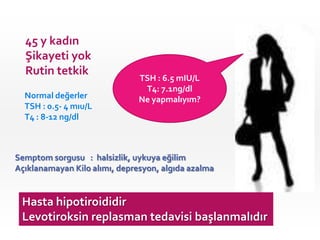 45 y kadın
  Şikayeti yok
  Rutin tetkik
                               TSH : 6.5 mIU/L
                                T4:yapayım?
                                 Ne 7.1ng/dl
  Normal değerler              Ne yapmalıyım?
  TSH : 0.5- 4 mıu/L
  T4 : 8-12 ng/dl



Semptom sorgusu : halsizlik, uykuya eğilim
Açıklanamayan Kilo alımı, depresyon, algıda azalma


 Hasta hipotiroididir
 Levotiroksin replasman tedavisi başlanmalıdır
 