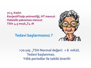 72 y, Kadın
Konjestif kalp yetmezliği, HT mevcut
Halsizlik yakınması mevcut
TSH: 4.5 mıu/L,T4 :N


     Tedavi başlarmısınız ?


         >70 yaş ,TSH Normal değeri: < 6 mIU/L
              Tedavi başlanmaz.
           Yıllık periodlar ile takibi önerilir
 