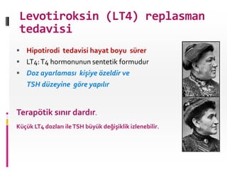 Levotiroksin (LT4) replasman
 tedavisi
 Hipotirodi tedavisi hayat boyu sürer
 LT4: T4 hormonunun sentetik formudur
 Doz ayarlaması kişiye özeldir ve
   TSH düzeyine göre yapılır


Terapötik sınır dardır.
Küçük LT4 dozları ile TSH büyük değişiklik izlenebilir.
 