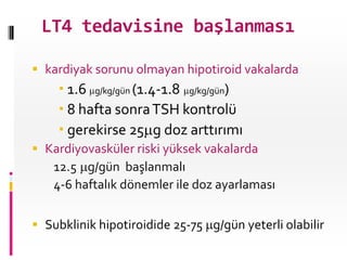 LT4 tedavisine başlanması

 kardiyak sorunu olmayan hipotiroid vakalarda:
     1.6 g/kg/gün (1.4-1.8 g/kg/gün)
     8 hafta sonra TSH kontrolü
     gerekirse 25 g doz arttırımı
 Kardiyovasküler riski yüksek vakalarda
   12.5 g/gün başlanmalı
   4-6 haftalık dönemler ile doz ayarlaması

 Subklinik hipotiroidide 25-75 g/gün yeterli olabilir
 