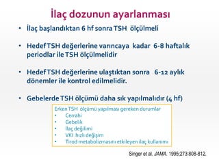 İlaç dozunun ayarlanması
• İlaç başlandıktan 6 hf sonra TSH ölçülmeli

• Hedef TSH değerlerine varıncaya kadar 6-8 haftalık
  periodlar ile TSH ölçülmelidir

• Hedef TSH değerlerine ulaştıktan sonra 6-12 aylık
  dönemler ile kontrol edilmelidir.

• Gebelerde TSH ölçümü daha sık yapılmalıdır (4 hf)
           Erken TSH ölçümü yapılması gereken durumlar
           •   Cerrahi
           •   Gebelik
           •   İlaç değilimi
           •   VKI hızlı değişim
           •   Tirod metabolizmasını etkileyen ilaç kullanımı

                                           Singer et al. JAMA. 1995;273:808-812.
 