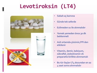 Levotiroksin (LT4)
          • Sabah aç karnına

          • Günde tek seferde

          • Ezilmeden su ile alınmalıdır

          • Yemek yemeden önce 30 dk
            beklenmeli

          • Asit ortamda çözünür,PPI den
            etkilenir

          • Vitamin, demir, kalsiyum,
            sükralfat ,kolestiramin vb
            preparatla birlikte alınmamalı

          • Bu tür ilaçlar LT4 dozundan en az
            4 saat sonra alınmalıdır
 