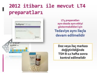 2012 itibarı ile mevcut LT4
preparatları
                   LT4 preparatları
                 aynı dozda aynı etkiyi
                 göstermekdikleri için
                Tedaviye aynı ilaçla
                 devam edilmelidir

                  Doz veya ilaç markası
                    değiştirildiğinde
                  TSH 8-12 hafta sonra
                   kontrol edilmelidir
 