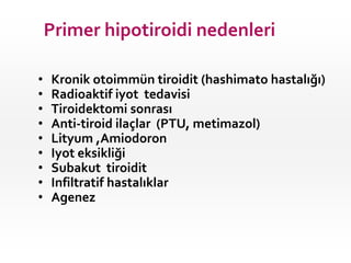 Primer hipotiroidi nedenleri

•   Kronik otoimmün tiroidit (hashimato hastalığı)
•   Radioaktif iyot tedavisi
•   Tiroidektomi sonrası
•   Anti-tiroid ilaçlar (PTU, metimazol)
•   Lityum ,Amiodoron
•   Iyot eksikliği
•   Subakut tiroidit
•   Infiltratif hastalıklar
•   Agenez
 