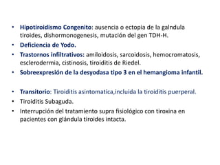 • Hipotiroidismo Congenito: ausencia o ectopia de la galndula
tiroides, dishormonogenesis, mutación del gen TDH-H.
• Deficiencia de Yodo.
• Trastornos infiltrativos: amiloidosis, sarcoidosis, hemocromatosis,
esclerodermia, cistinosis, tiroiditis de Riedel.
• Sobreexpresión de la desyodasa tipo 3 en el hemangioma infantil.
• Transitorio: Tiroiditis asintomatica,incluida la tiroiditis puerperal.
• Tiroiditis Subaguda.
• Interrupción del tratamiento supra fisiológico con tiroxina en
pacientes con glándula tiroides intacta.
 