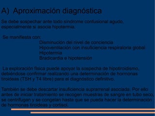 A)  Aproximación diagnóstica
Se debe sospechar ante todo síndrome confusional agudo, 
especialmente si asocia hipotermia.
 Se manifiesta con:
                             Disminución del nivel de conciencia
                             Hipoventilación con insuficiencia respiratoria global
                             Hipotermia
                             Bradicardia e hipotensión
 La exploración física puede apoyar la sospecha de hipotiroidismo, 
debiéndose confirmar realizando una determinación de hormonas 
tiroideas (TSH y T4 libre) para el diagnóstico definitivo.
También se debe descartar insuficiencia suprarrenal asociada. Por ello 
antes de iniciar tratamiento se recogen muestras de sangre en tubo seco, 
se centrifugan y se congelan hasta que se pueda hacer la determinación 
de hormonas tiroideas y cortisol.
 