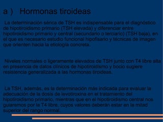 a )   Hormonas tiroideas  La determinación sérica de TSH es indispensable para el diagnóstico de hipotiroidismo primario (TSH elevada) y diferenciar entre hipotiroidismo primario y central (secundario o terciario) (TSH baja), en el que es necesario estudio funcional hipofisario y técnicas de imagen que orienten hacia la etiología concreta. Niveles normales o ligeramente elevados de TSH junto con T4 libre alta en presencia de datos clínicos de hipotiroidismo y bocio sugiere resistencia generalizada a las hormonas tiroideas. La TSH, además, es la determinación más indicada para evaluar la adecuación de la dosis de levotiroxina en el tratamiento del hipotiroidismo primario, mientras que en el hipotiroidismo central nos guiaremos por la T4 libre, cuyos valores deberán estar en la mitad superior del rango normal. 