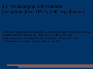 b )   Anticuerpos antitiroideos (antiperoxidasa-TPO y antitiroglobulina)   Útiles en el diagnóstico etiológico. Cuando son positivos orientan a una tiroiditis crónica autoinmune. A títulos muy altos son casi patognomónicos de la tiroiditis de Hashimoto. En el caso del hipotiroidismo subclínico tienen valor pronóstico . 