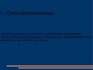 c ) Otras determinaciones. Podemos encontrar anemia normo- o macrocítica, hiponatremia, hipoglucemia, hipercolesterolemia, hiperuricemia, hiperhomocisteinemia y elevación de las enzimas musculares . 