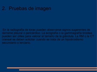 2.  Pruebas de imagen   En la radiografía de tórax pueden observarse signos sugerentes de derrame pleural o pericárdico. La ecografía o la gammagrafía tiroidea pueden ser útiles para valorar el tamaño de la glándula. La RM o la CT craneal se deben solicitar cuando se trata de un hipotiroidismo secundario o terciario . 