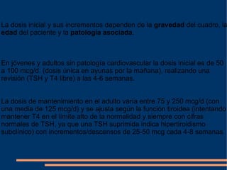 La dosis inicial y sus incrementos dependen de la  gravedad  del cuadro, la  edad  del paciente y la  patología asociada . En jóvenes y adultos sin patología cardiovascular la dosis inicial es de 50 a 100 mcg/d. (dosis única en ayunas por la mañana), realizando una revisión (TSH y T4 libre) a las 4-6 semanas.  La dosis de mantenimiento en el adulto varía entre 75 y 250 mcg/d (con una media de 125 mcg/d) y se ajusta según la función tiroidea (intentando mantener T4 en el límite alto de la normalidad y siempre con cifras normales de TSH, ya que una TSH suprimida indica hipertiroidismo subclínico) con incrementos/descensos de 25-50 mcg cada 4-8 semanas . 
