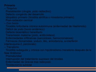 Primario –  Tiroprivo     Postablación (cirugía, yodo radiactivo)     Defecto congénito del desarrollo     Idiopático primario (tiroiditis atrófica o mixedema primario)     Post-radiación cervical –  Con bocio     Tiroiditis linfocitaria crónica autoinmune (enfermedad de Hashimoto)     Déficit de yodo (bocio endémico)    Defecto biosintético hereditario     Transmisión materna (yodo, antitiroideos)     Enfermedades infiltrativas (sarcoidosis, hemocromatosis)     Fármacos (tionamidas, yoduro, litio, amiodarona, a-interferón interleuquina-2, perclorato) –  Transitorio     Tiroiditis subaguda y crónica con hipotiroidismo transitorio después de la fase tirotóxica    Prematuridad     Interrupción del tratamiento supresor del tiroides     Enfermedad de Graves tras radioyodo     Tiroidectomía subtotal 