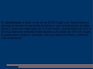 En  cardiópatas  la dosis inicial es de 25-50 mcg/d y en hipotiroidismos de larga evolución en pacientes ancianos o con coronariopatía se debe iniciar a dosis aún más bajas de 12,5-25 mcg/d., aumentando de 12,5 a 25 mcg cada dos semanas hasta alcanzar una dosis de 100-125 mcg/d. Si apareciesen angina o arritmias, hay que reducir la dosis y continuar más lentamente. 