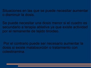 Situaciones en las que se puede necesitar aumentar o disminuir la dosis. Se puede necesitar una dosis menor si el cuadro es secundario a terapia ablativa ya que existe actividad por el remanente de tejido tiroideo. Por el contrario puede ser necesario aumentar la dosis si existe malabsorción o tratamiento con colestiramina. 